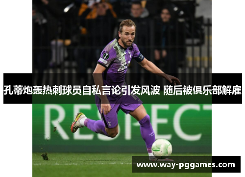 孔蒂炮轰热刺球员自私言论引发风波 随后被俱乐部解雇