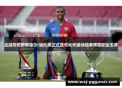 足球传奇萨穆埃尔·埃托奥正式宣布光荣退役结束辉煌职业生涯