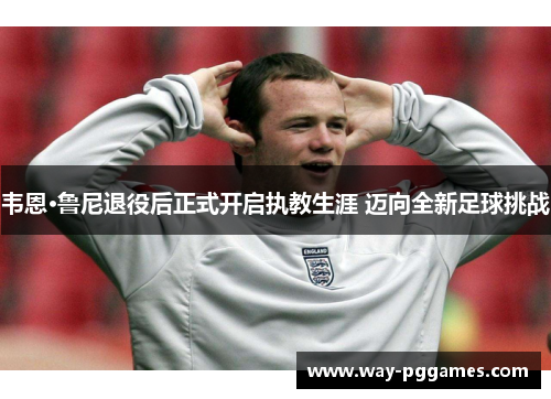 韦恩·鲁尼退役后正式开启执教生涯 迈向全新足球挑战